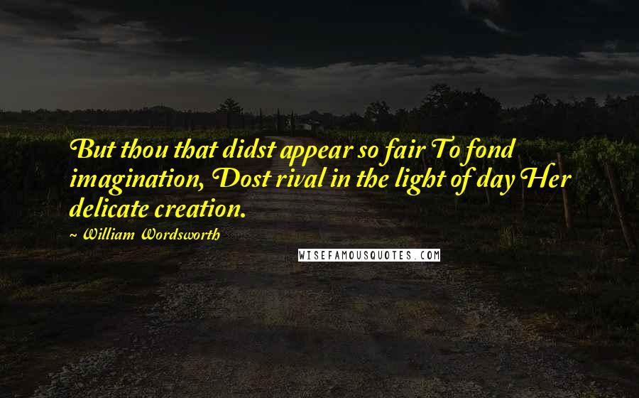 William Wordsworth Quotes: But thou that didst appear so fair To fond imagination, Dost rival in the light of day Her delicate creation.