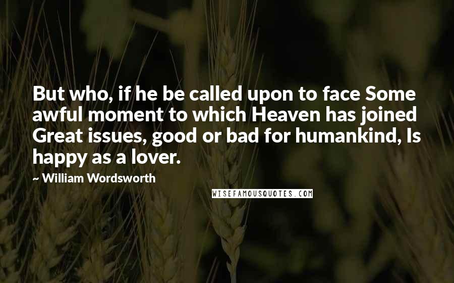 William Wordsworth Quotes: But who, if he be called upon to face Some awful moment to which Heaven has joined Great issues, good or bad for humankind, Is happy as a lover.