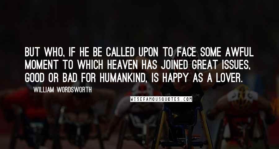 William Wordsworth Quotes: But who, if he be called upon to face Some awful moment to which Heaven has joined Great issues, good or bad for humankind, Is happy as a lover.