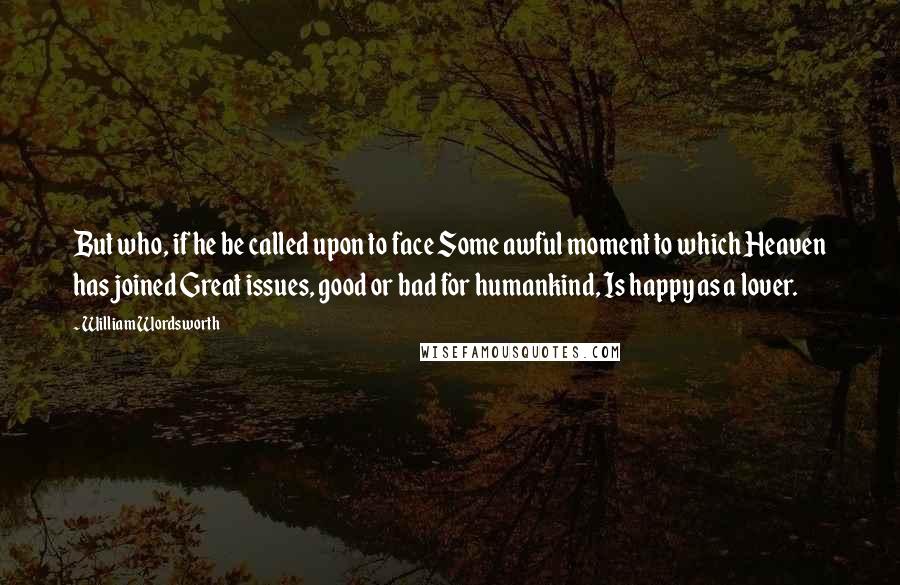 William Wordsworth Quotes: But who, if he be called upon to face Some awful moment to which Heaven has joined Great issues, good or bad for humankind, Is happy as a lover.