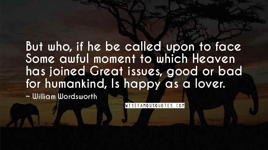 William Wordsworth Quotes: But who, if he be called upon to face Some awful moment to which Heaven has joined Great issues, good or bad for humankind, Is happy as a lover.