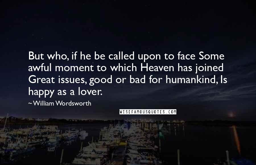 William Wordsworth Quotes: But who, if he be called upon to face Some awful moment to which Heaven has joined Great issues, good or bad for humankind, Is happy as a lover.