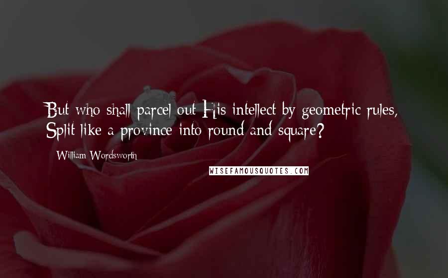 William Wordsworth Quotes: But who shall parcel out His intellect by geometric rules, Split like a province into round and square?