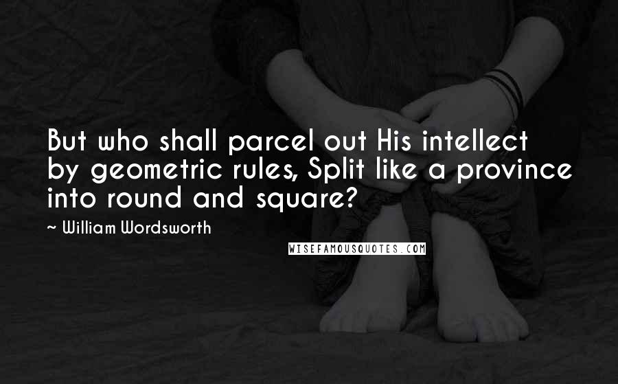 William Wordsworth Quotes: But who shall parcel out His intellect by geometric rules, Split like a province into round and square?