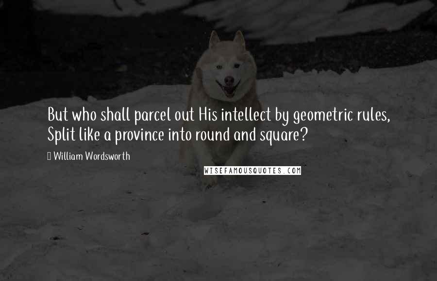 William Wordsworth Quotes: But who shall parcel out His intellect by geometric rules, Split like a province into round and square?