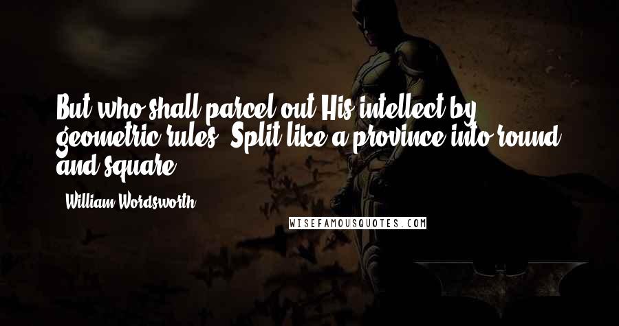 William Wordsworth Quotes: But who shall parcel out His intellect by geometric rules, Split like a province into round and square?