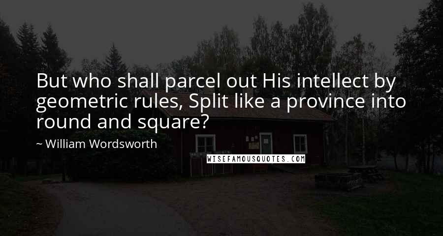 William Wordsworth Quotes: But who shall parcel out His intellect by geometric rules, Split like a province into round and square?