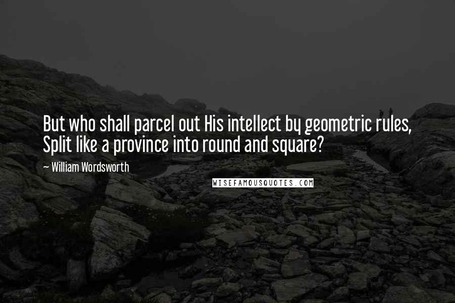 William Wordsworth Quotes: But who shall parcel out His intellect by geometric rules, Split like a province into round and square?