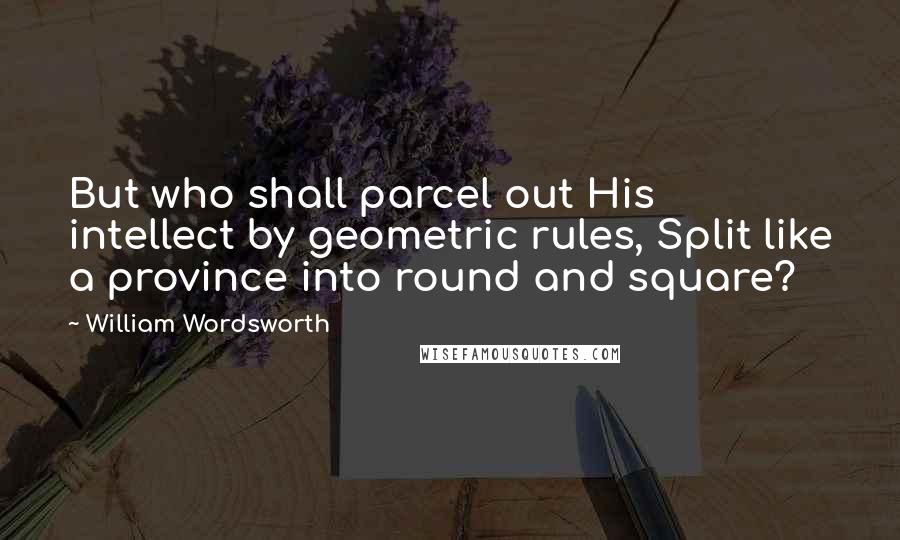 William Wordsworth Quotes: But who shall parcel out His intellect by geometric rules, Split like a province into round and square?