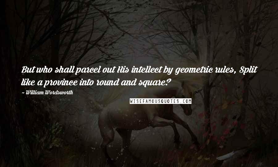 William Wordsworth Quotes: But who shall parcel out His intellect by geometric rules, Split like a province into round and square?