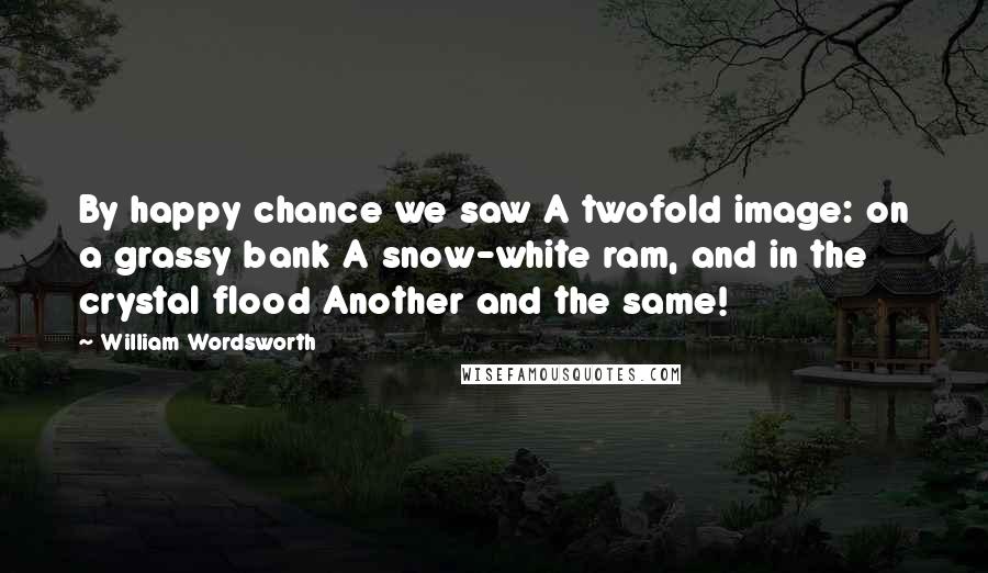 William Wordsworth Quotes: By happy chance we saw A twofold image: on a grassy bank A snow-white ram, and in the crystal flood Another and the same!