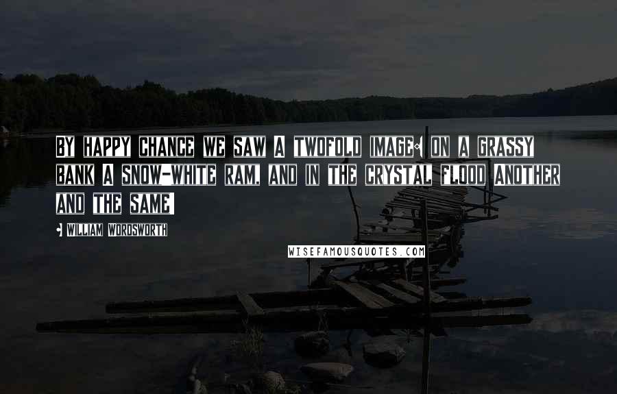 William Wordsworth Quotes: By happy chance we saw A twofold image: on a grassy bank A snow-white ram, and in the crystal flood Another and the same!