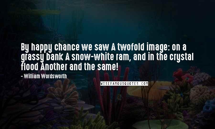 William Wordsworth Quotes: By happy chance we saw A twofold image: on a grassy bank A snow-white ram, and in the crystal flood Another and the same!