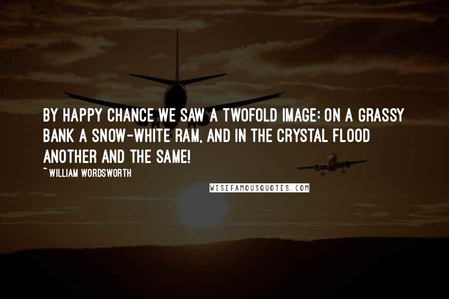 William Wordsworth Quotes: By happy chance we saw A twofold image: on a grassy bank A snow-white ram, and in the crystal flood Another and the same!