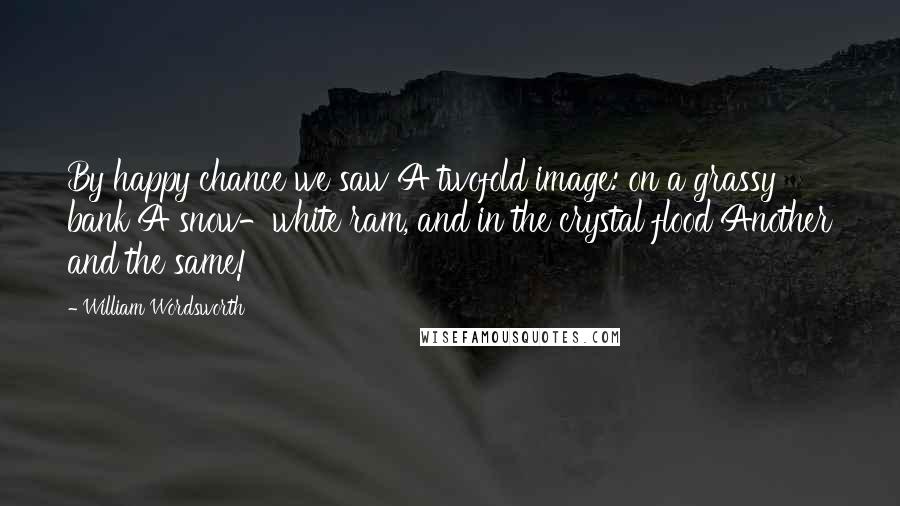 William Wordsworth Quotes: By happy chance we saw A twofold image: on a grassy bank A snow-white ram, and in the crystal flood Another and the same!