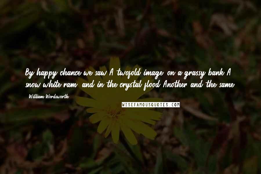 William Wordsworth Quotes: By happy chance we saw A twofold image: on a grassy bank A snow-white ram, and in the crystal flood Another and the same!