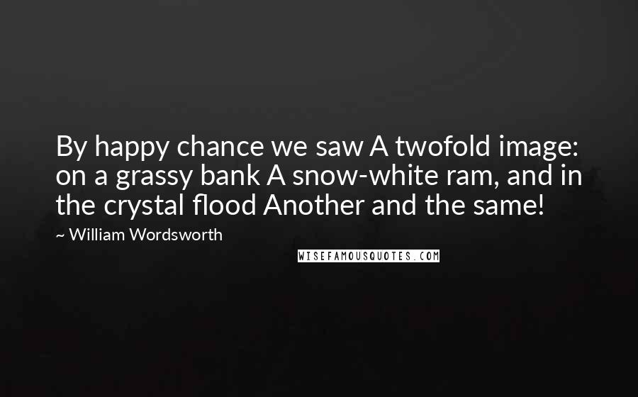 William Wordsworth Quotes: By happy chance we saw A twofold image: on a grassy bank A snow-white ram, and in the crystal flood Another and the same!