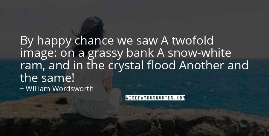 William Wordsworth Quotes: By happy chance we saw A twofold image: on a grassy bank A snow-white ram, and in the crystal flood Another and the same!