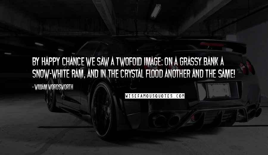 William Wordsworth Quotes: By happy chance we saw A twofold image: on a grassy bank A snow-white ram, and in the crystal flood Another and the same!