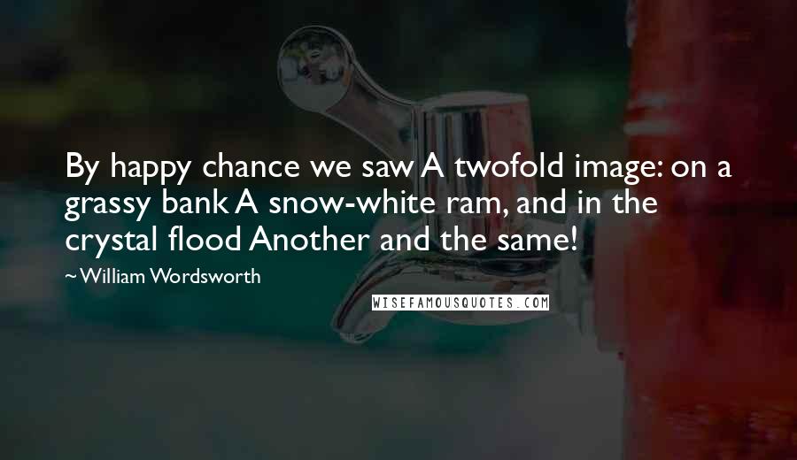 William Wordsworth Quotes: By happy chance we saw A twofold image: on a grassy bank A snow-white ram, and in the crystal flood Another and the same!