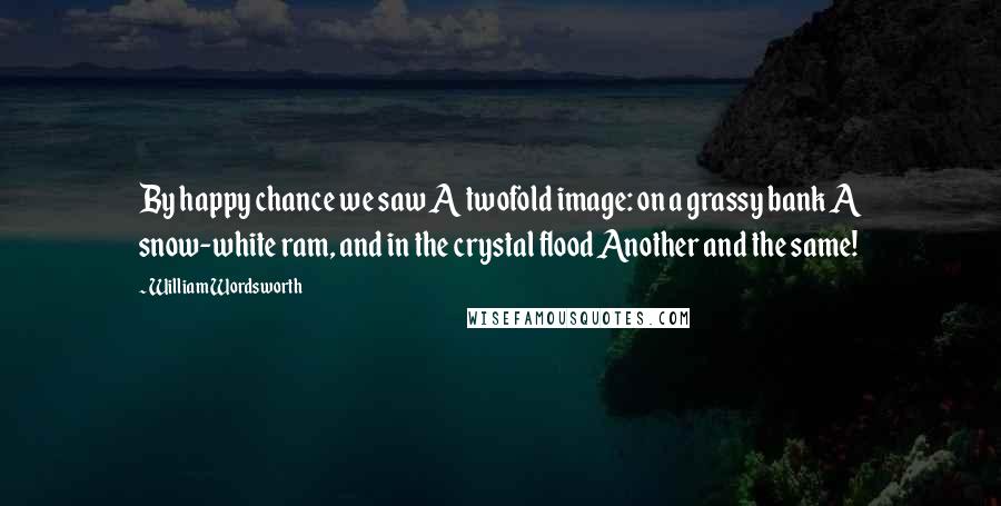 William Wordsworth Quotes: By happy chance we saw A twofold image: on a grassy bank A snow-white ram, and in the crystal flood Another and the same!