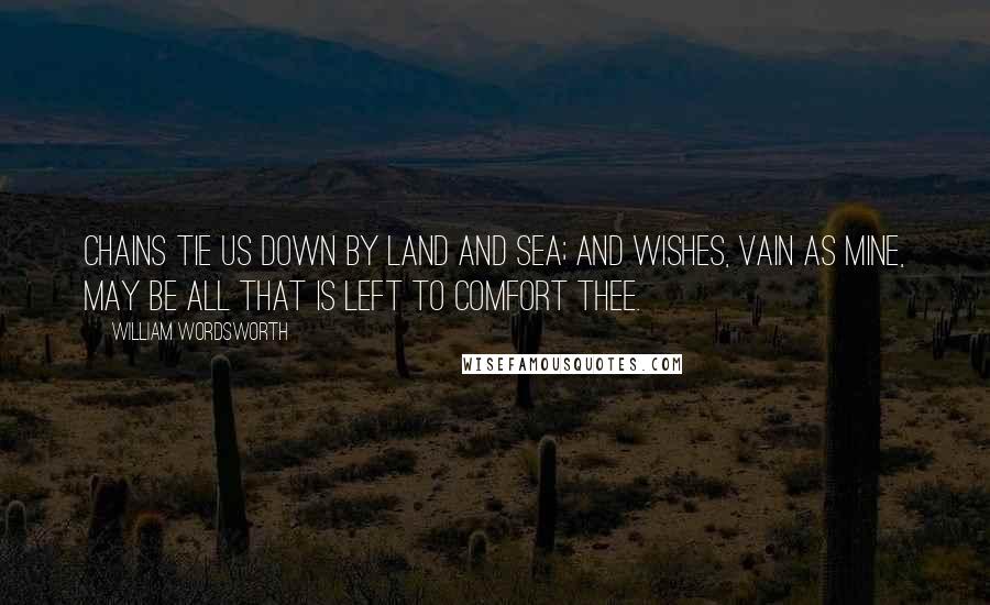 William Wordsworth Quotes: Chains tie us down by land and sea; And wishes, vain as mine, may be All that is left to comfort thee.