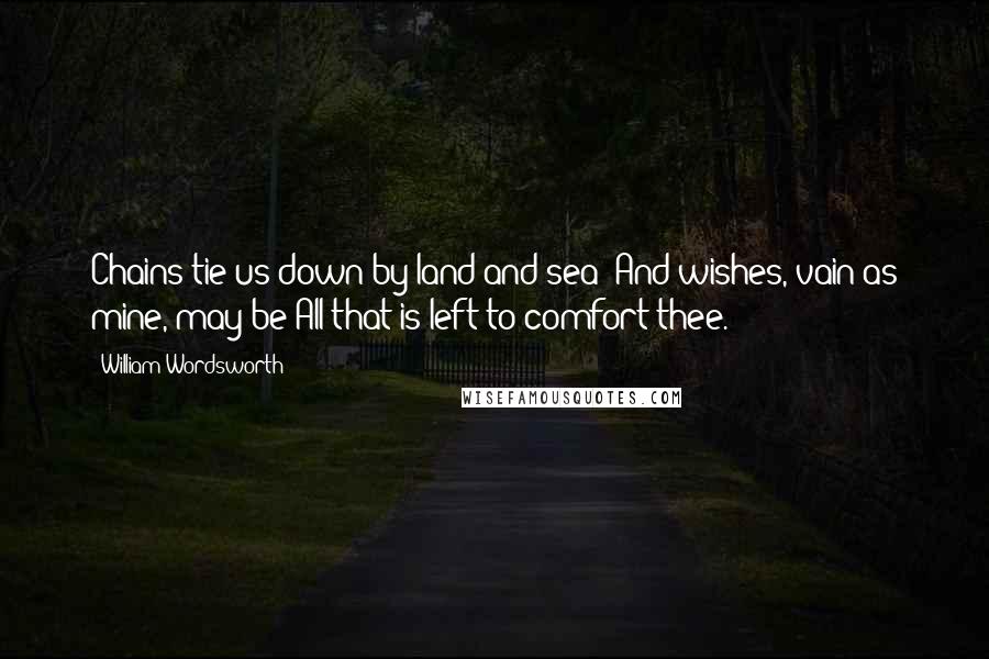 William Wordsworth Quotes: Chains tie us down by land and sea; And wishes, vain as mine, may be All that is left to comfort thee.