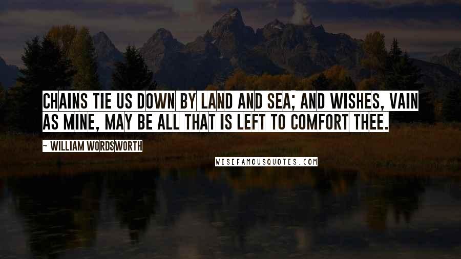 William Wordsworth Quotes: Chains tie us down by land and sea; And wishes, vain as mine, may be All that is left to comfort thee.