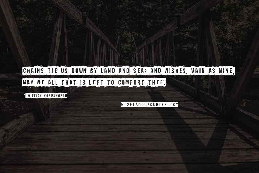 William Wordsworth Quotes: Chains tie us down by land and sea; And wishes, vain as mine, may be All that is left to comfort thee.