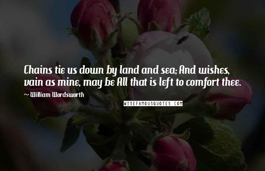William Wordsworth Quotes: Chains tie us down by land and sea; And wishes, vain as mine, may be All that is left to comfort thee.