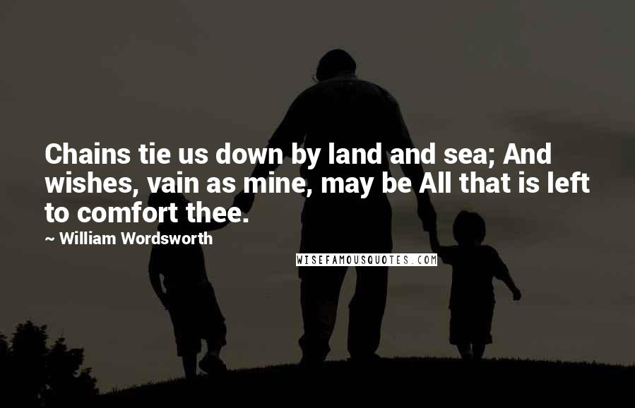 William Wordsworth Quotes: Chains tie us down by land and sea; And wishes, vain as mine, may be All that is left to comfort thee.