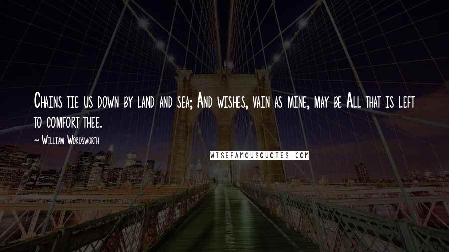 William Wordsworth Quotes: Chains tie us down by land and sea; And wishes, vain as mine, may be All that is left to comfort thee.