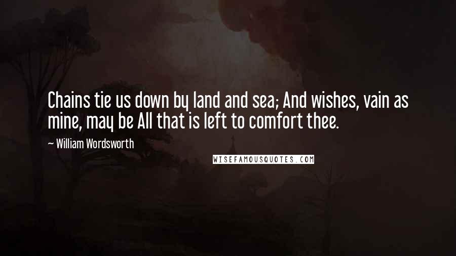 William Wordsworth Quotes: Chains tie us down by land and sea; And wishes, vain as mine, may be All that is left to comfort thee.