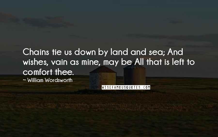 William Wordsworth Quotes: Chains tie us down by land and sea; And wishes, vain as mine, may be All that is left to comfort thee.