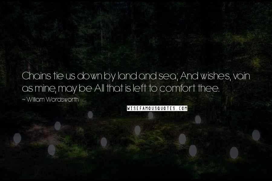 William Wordsworth Quotes: Chains tie us down by land and sea; And wishes, vain as mine, may be All that is left to comfort thee.