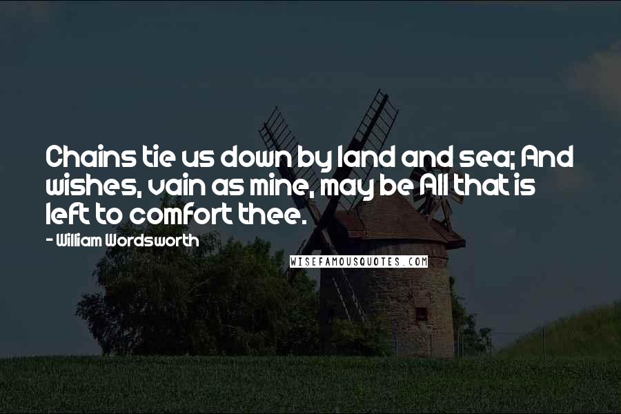 William Wordsworth Quotes: Chains tie us down by land and sea; And wishes, vain as mine, may be All that is left to comfort thee.