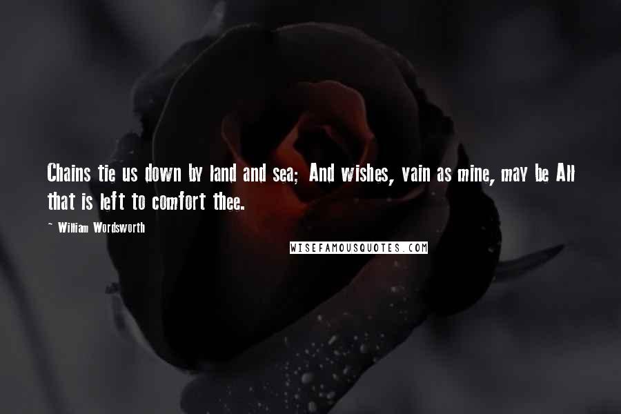 William Wordsworth Quotes: Chains tie us down by land and sea; And wishes, vain as mine, may be All that is left to comfort thee.