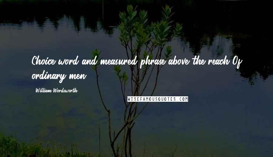 William Wordsworth Quotes: Choice word and measured phrase above the reach Of ordinary men.