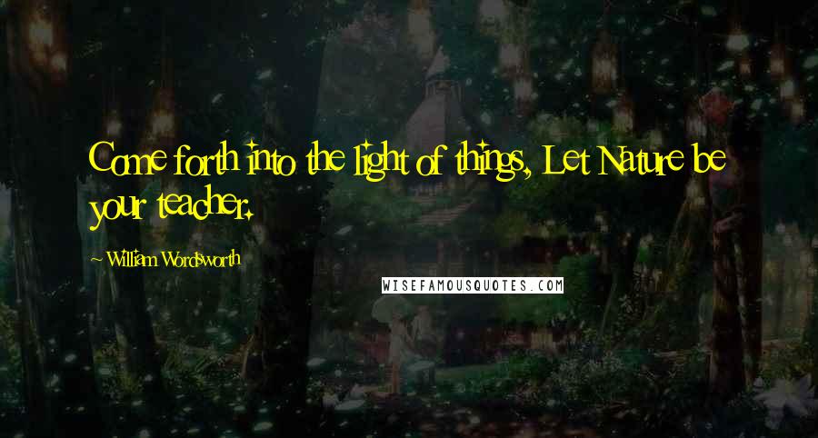 William Wordsworth Quotes: Come forth into the light of things, Let Nature be your teacher.