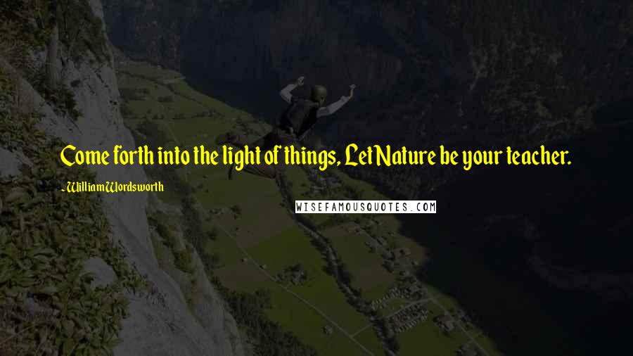 William Wordsworth Quotes: Come forth into the light of things, Let Nature be your teacher.