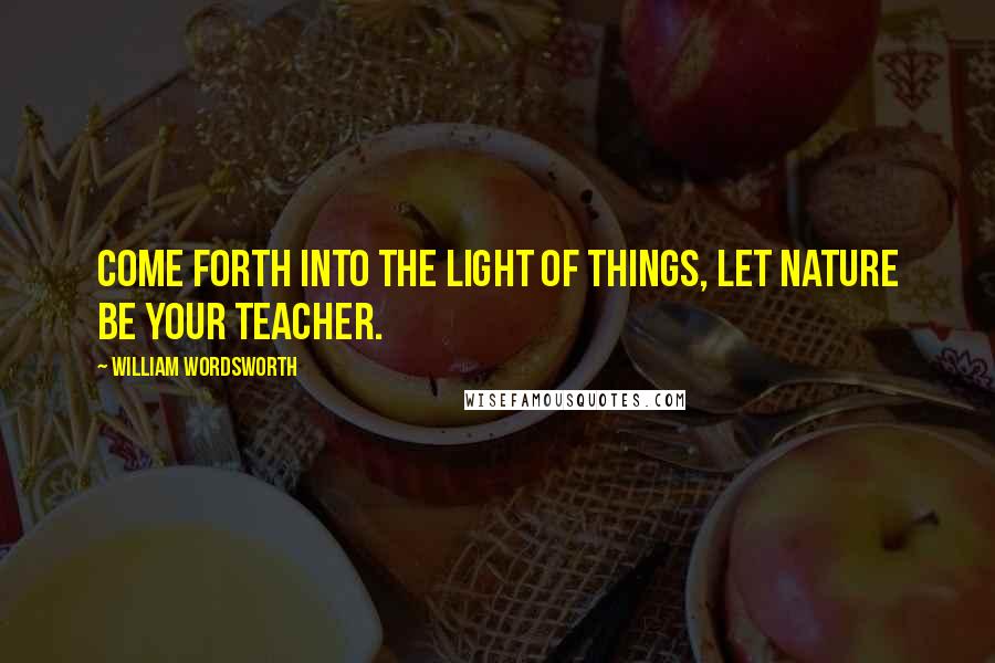 William Wordsworth Quotes: Come forth into the light of things, Let Nature be your teacher.