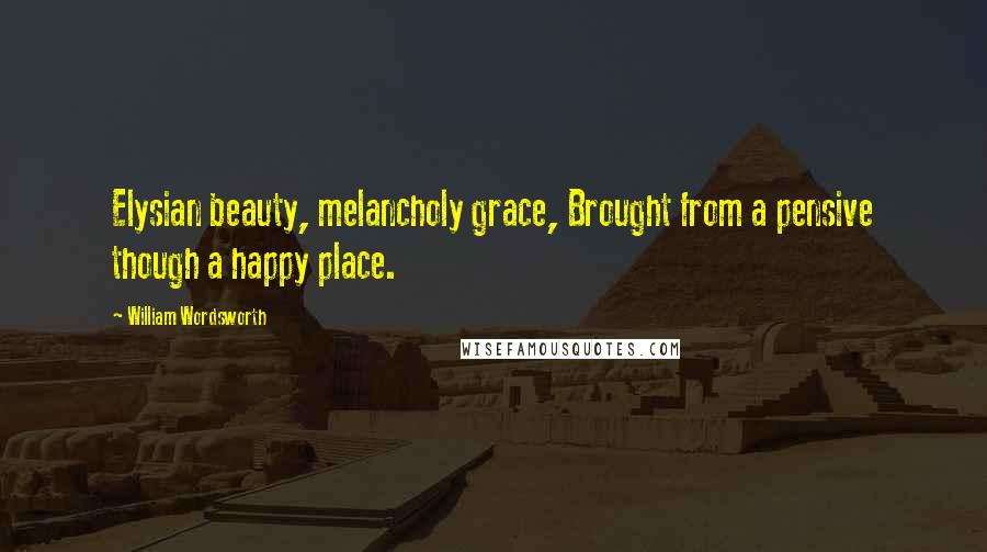 William Wordsworth Quotes: Elysian beauty, melancholy grace, Brought from a pensive though a happy place.