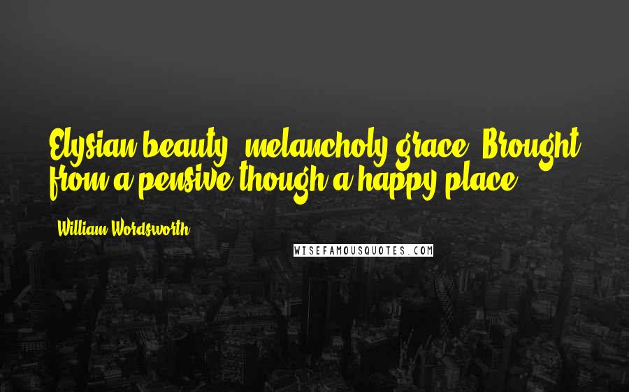 William Wordsworth Quotes: Elysian beauty, melancholy grace, Brought from a pensive though a happy place.