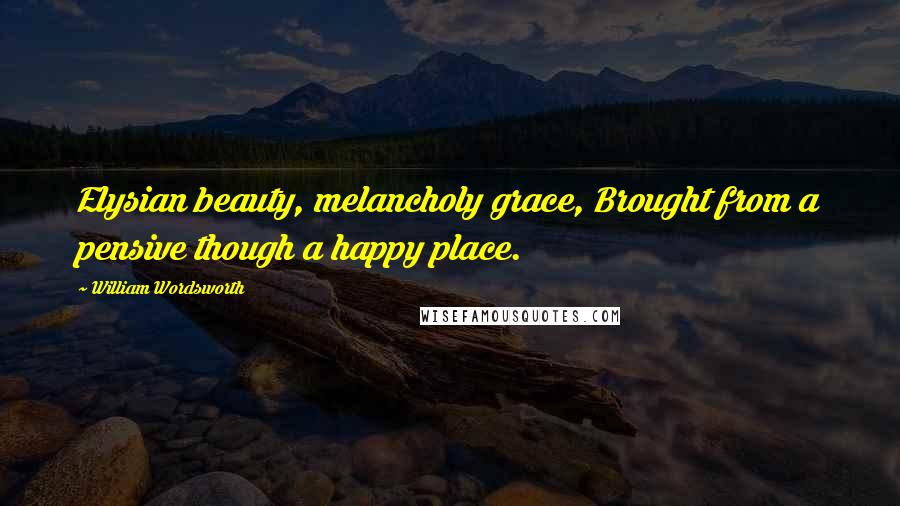William Wordsworth Quotes: Elysian beauty, melancholy grace, Brought from a pensive though a happy place.