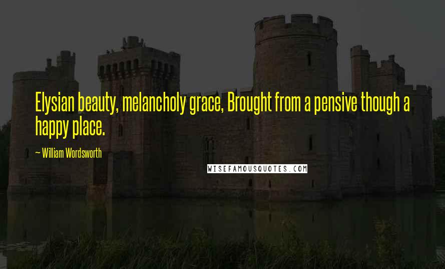 William Wordsworth Quotes: Elysian beauty, melancholy grace, Brought from a pensive though a happy place.