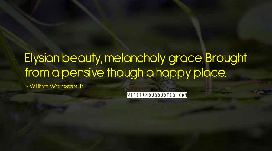 William Wordsworth Quotes: Elysian beauty, melancholy grace, Brought from a pensive though a happy place.