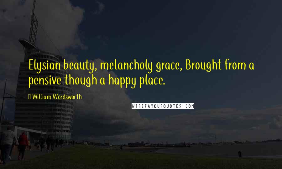 William Wordsworth Quotes: Elysian beauty, melancholy grace, Brought from a pensive though a happy place.