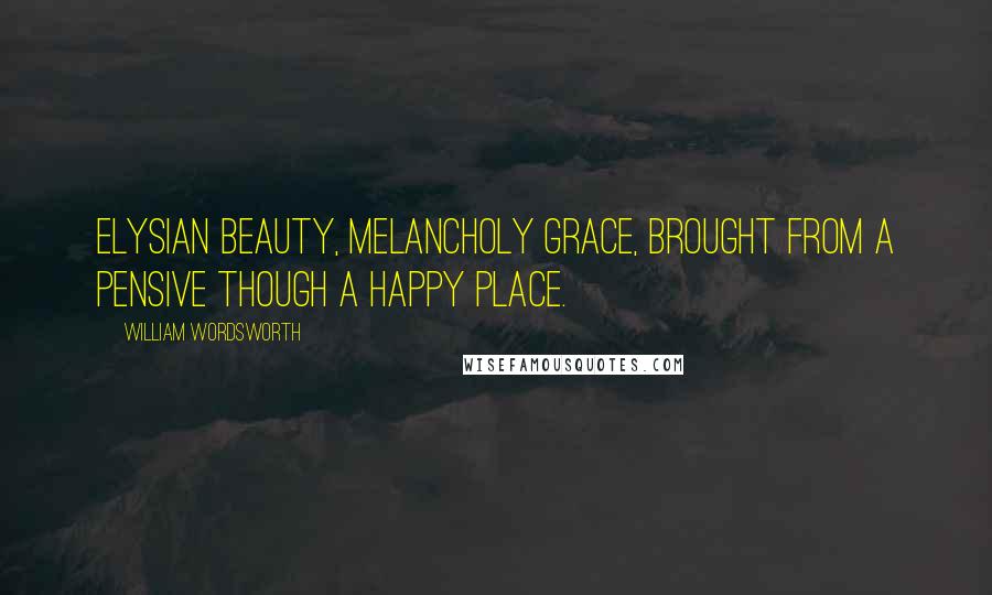 William Wordsworth Quotes: Elysian beauty, melancholy grace, Brought from a pensive though a happy place.