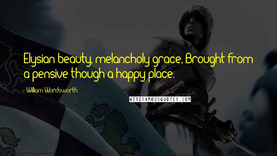 William Wordsworth Quotes: Elysian beauty, melancholy grace, Brought from a pensive though a happy place.