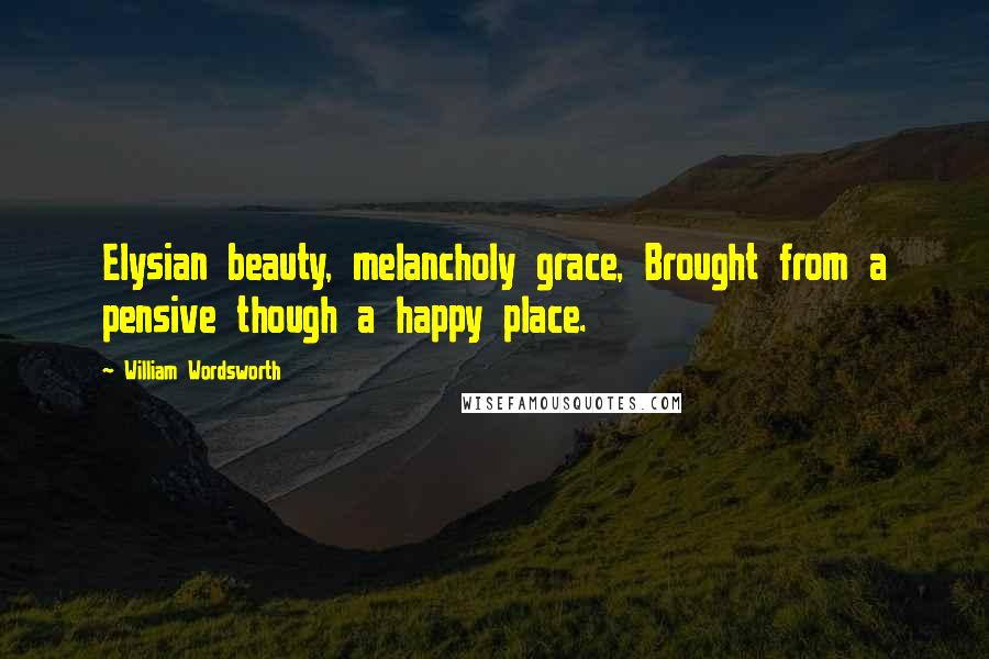 William Wordsworth Quotes: Elysian beauty, melancholy grace, Brought from a pensive though a happy place.